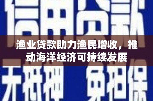 兴文渔业贷款助力渔民增收，推动海洋经济可持续发展